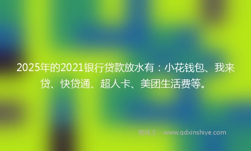 2025年的2021银行贷款放水有：小花钱包、我来贷、快贷通、超人卡、美团生活费等。