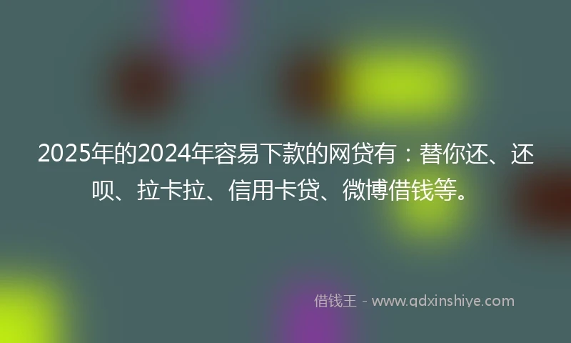 2025年的2024年容易下款的网贷有：替你还、还呗、拉卡拉、信用卡贷、微博借钱等。