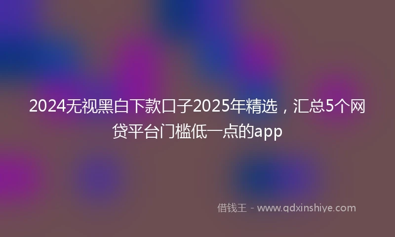 2024无视黑白下款口子2025年精选，汇总5个网贷平台门槛低一点的app