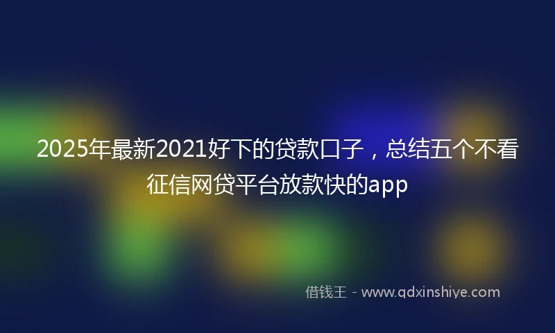 2025年最新2021好下的贷款口子，总结五个不看征信网贷平台放款快的app