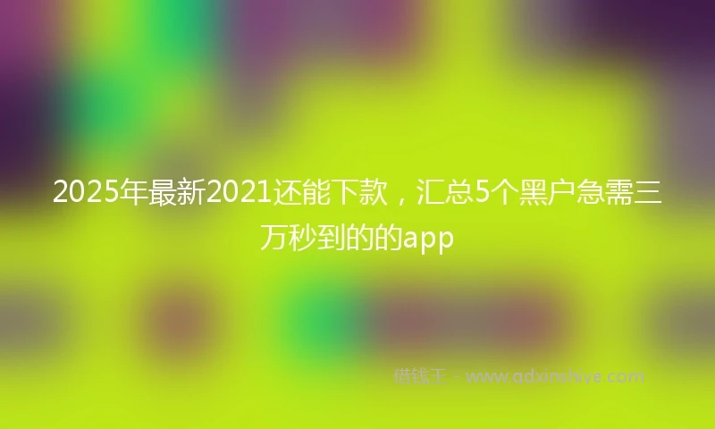 2025年最新2021还能下款，汇总5个黑户急需三万秒到的的app