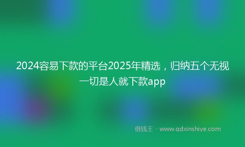2024容易下款的平台2025年精选，归纳五个无视一切是人就下款app