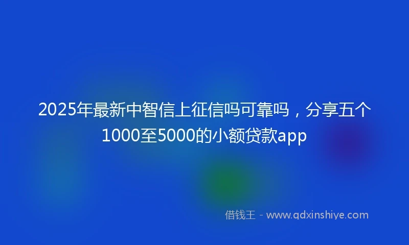 2025年最新中智信上征信吗可靠吗，分享五个1000至5000的小额贷款app