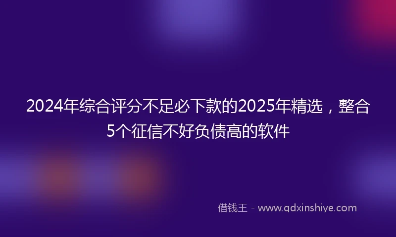 2024年综合评分不足必下款的2025年精选，整合5个征信不好负债高的软件