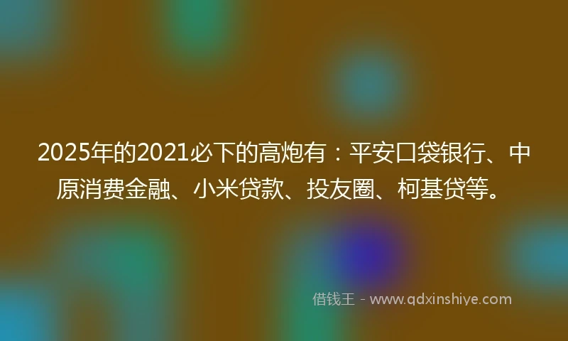 2025年的2021必下的高炮有：平安口袋银行、中原消费金融、小米贷款、投友圈、柯基贷等。