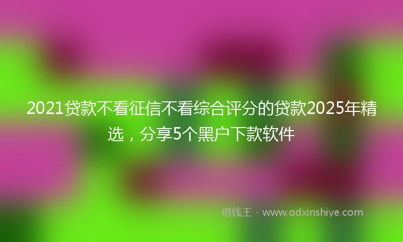 2021贷款不看征信不看综合评分的贷款2025年精选，分享5个黑户下款软件
