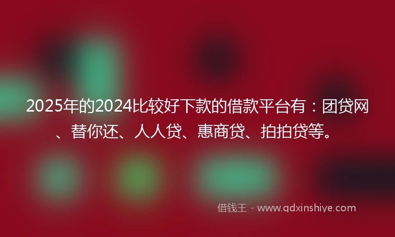2025年的2024比较好下款的借款平台有：团贷网、替你还、人人贷、惠商贷、拍拍贷等。