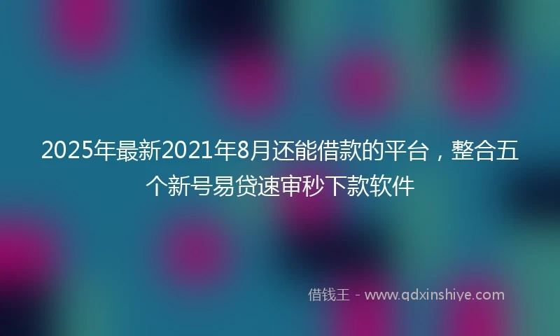 2025年最新2021年8月还能借款的平台，整合五个新号易贷速审秒下款软件