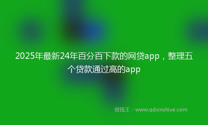 2025年最新24年百分百下款的网贷app，整理五个贷款通过高的app