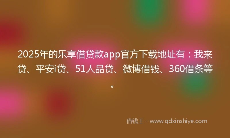 2025年的乐享借贷款app官方下载地址有：我来贷、平安i贷、51人品贷、微博借钱、360借条等。