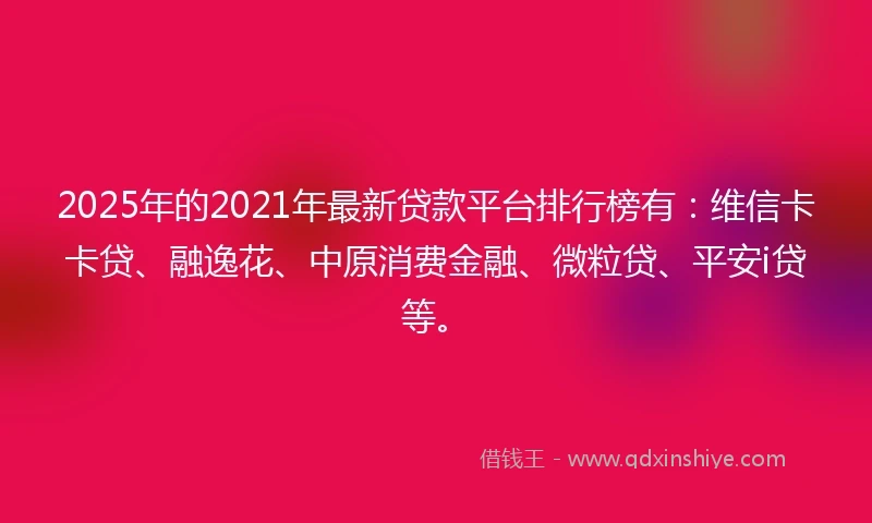 2025年的2021年最新贷款平台排行榜有：维信卡卡贷、融逸花、中原消费金融、微粒贷、平安i贷等。