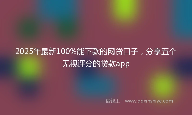 2025年最新100%能下款的网贷口子，分享五个无视评分的贷款app
