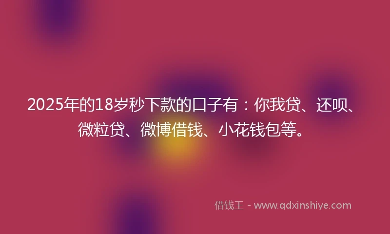 2025年的18岁秒下款的口子有：你我贷、还呗、微粒贷、微博借钱、小花钱包等。