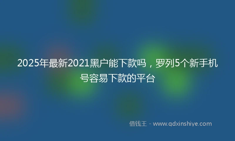2025年最新2021黑户能下款吗，罗列5个新手机号容易下款的平台