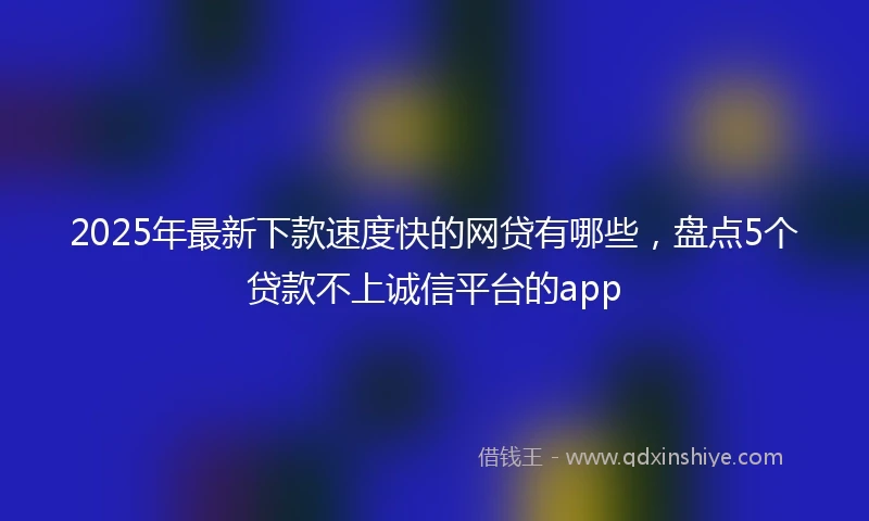 2025年最新下款速度快的网贷有哪些，盘点5个贷款不上诚信平台的app