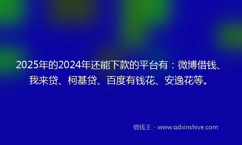 2025年的2024年还能下款的平台有：微博借钱、我来贷、柯基贷、百度有钱花、安逸花等。