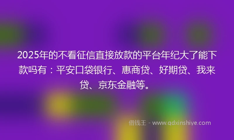 2025年的不看征信直接放款的平台年纪大了能下款吗有：平安口袋银行、惠商贷、好期贷、我来贷、京东金融等。