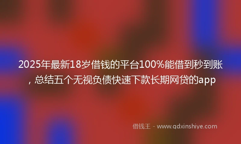 2025年最新18岁借钱的平台100%能借到秒到账，总结五个无视负债快速下款长期网贷的app