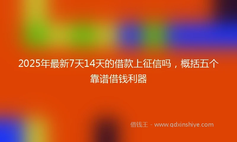 2025年最新7天14天的借款上征信吗，概括五个靠谱借钱利器