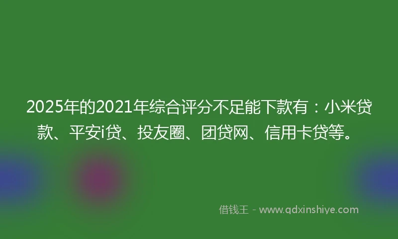 2025年的2021年综合评分不足能下款有：小米贷款、平安i贷、投友圈、团贷网、信用卡贷等。