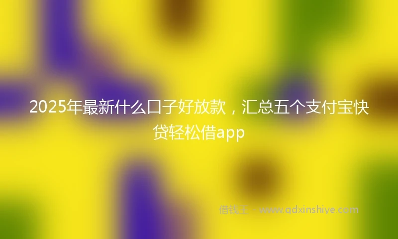 2025年最新什么口子好放款，汇总五个支付宝快贷轻松借app