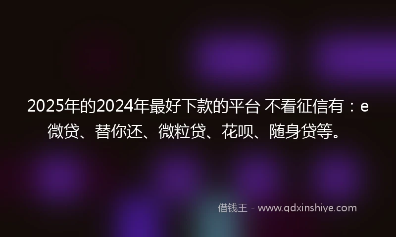 2025年的2024年最好下款的平台 不看征信有：e微贷、替你还、微粒贷、花呗、随身贷等。