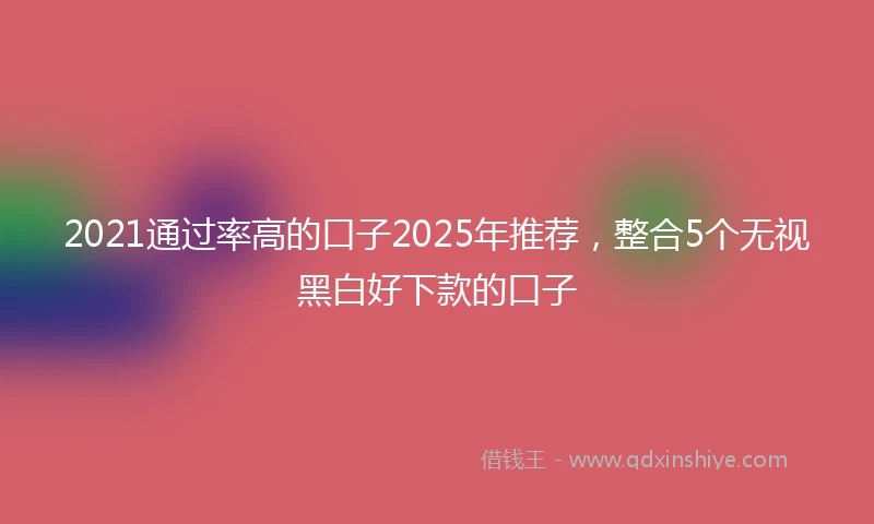 2021通过率高的口子2025年推荐，整合5个无视黑白好下款的口子