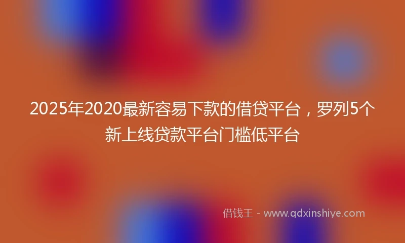 2025年2020最新容易下款的借贷平台，罗列5个新上线贷款平台门槛低平台