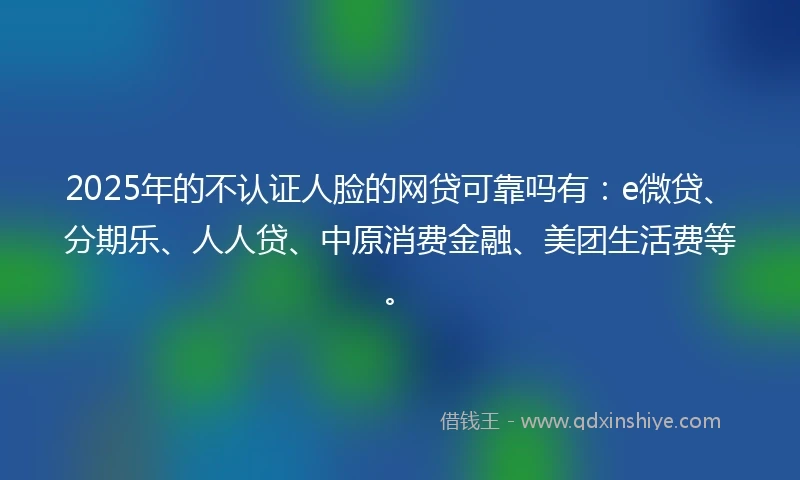 2025年的不认证人脸的网贷可靠吗有：e微贷、分期乐、人人贷、中原消费金融、美团生活费等。