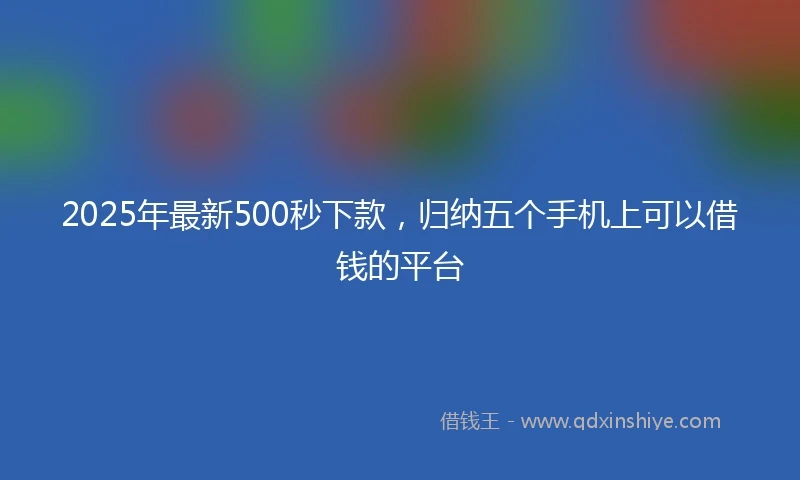 2025年最新500秒下款，归纳五个手机上可以借钱的平台