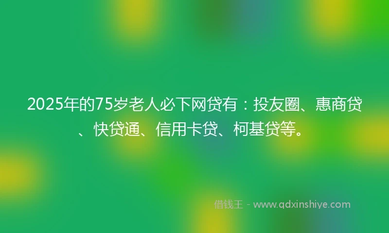 2025年的75岁老人必下网贷有：投友圈、惠商贷、快贷通、信用卡贷、柯基贷等。