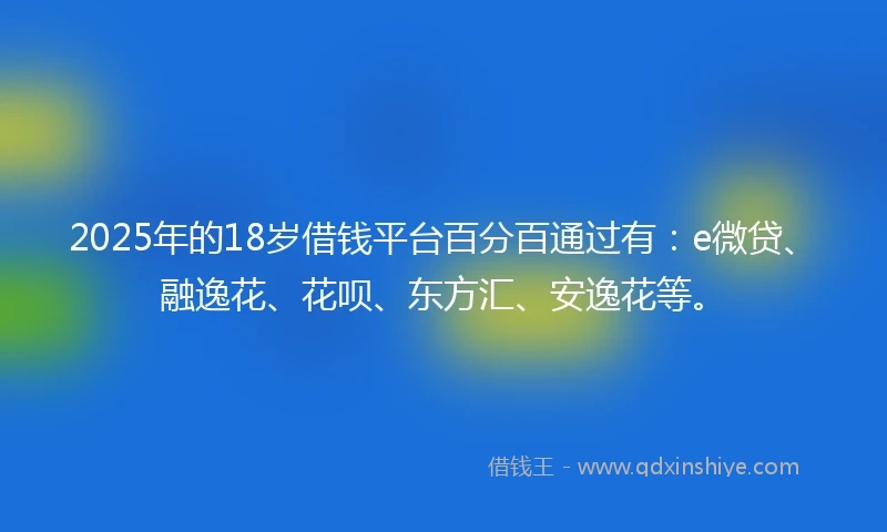 2025年的18岁借钱平台百分百通过有：e微贷、融逸花、花呗、东方汇、安逸花等。
