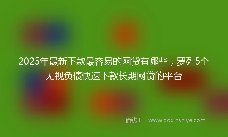 2025年最新下款最容易的网贷有哪些，罗列5个无视负债快速下款长期网贷的平台