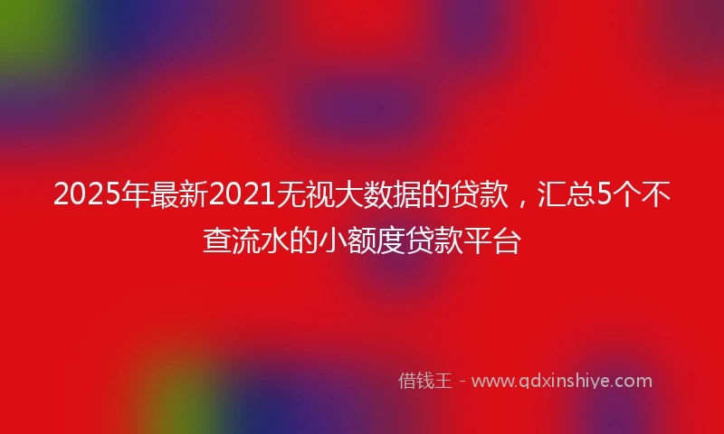 2025年最新2021无视大数据的贷款，汇总5个不查流水的小额度贷款平台