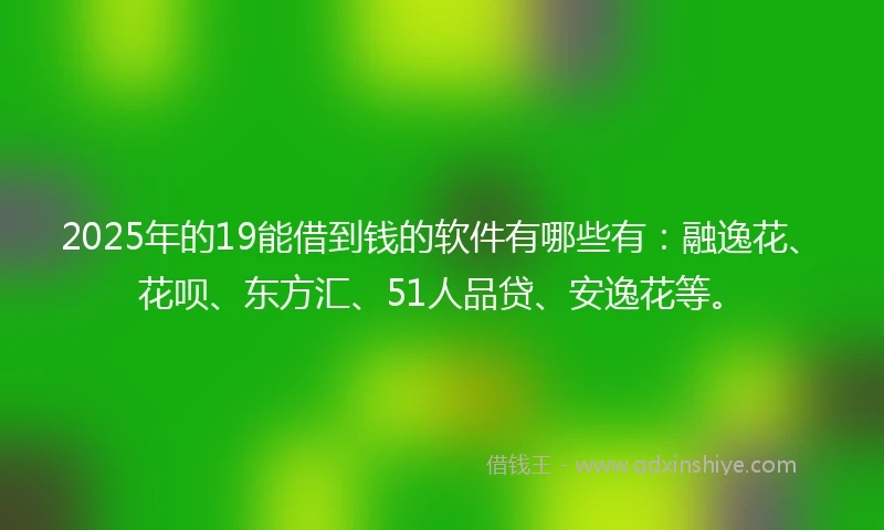 2025年的19能借到钱的软件有哪些有：融逸花、花呗、东方汇、51人品贷、安逸花等。