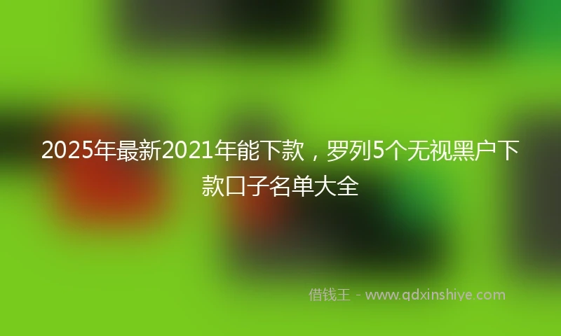 2025年最新2021年能下款，罗列5个无视黑户下款口子名单大全