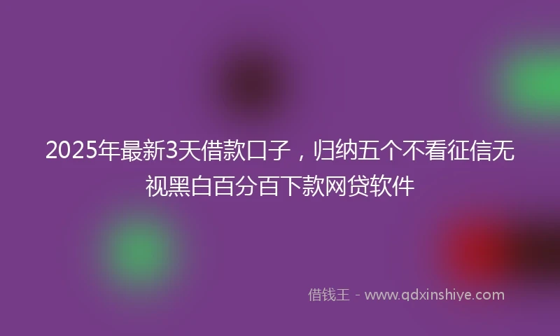 2025年最新3天借款口子，归纳五个不看征信无视黑白百分百下款网贷软件