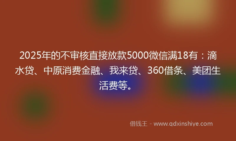 2025年的不审核直接放款5000微信满18有：滴水贷、中原消费金融、我来贷、360借条、美团生活费等。