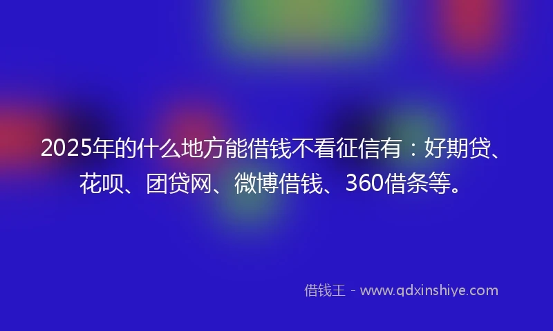 2025年的什么地方能借钱不看征信有：好期贷、花呗、团贷网、微博借钱、360借条等。