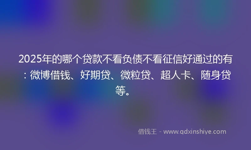 2025年的哪个贷款不看负债不看征信好通过的有：微博借钱、好期贷、微粒贷、超人卡、随身贷等。