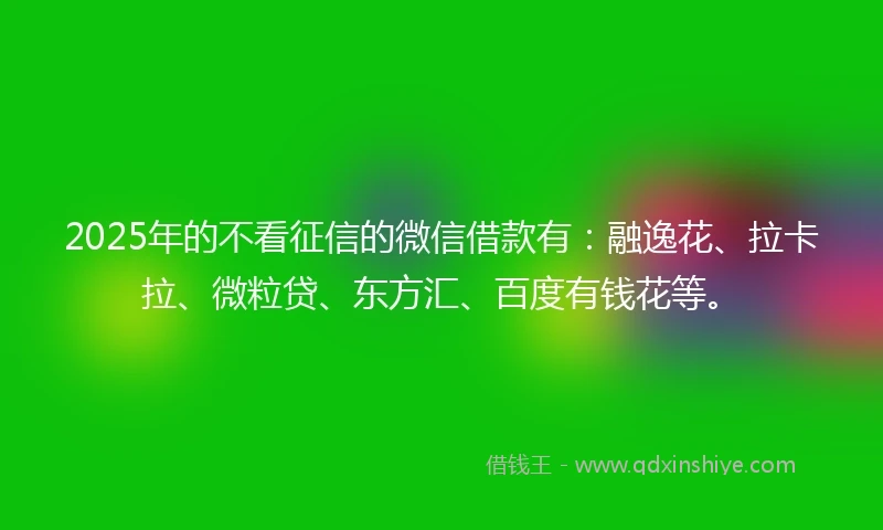 2025年的不看征信的微信借款有：融逸花、拉卡拉、微粒贷、东方汇、百度有钱花等。