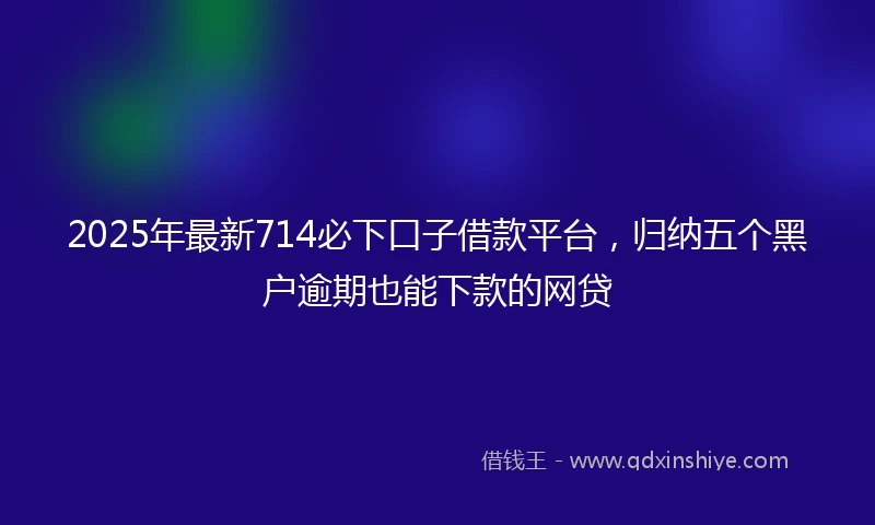 2025年最新714必下口子借款平台，归纳五个黑户逾期也能下款的网贷