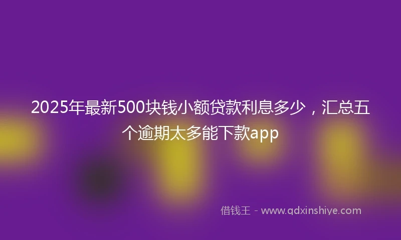 2025年最新500块钱小额贷款利息多少，汇总五个逾期太多能下款app