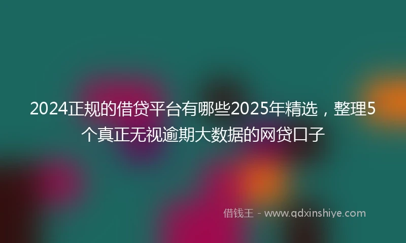2024正规的借贷平台有哪些2025年精选，整理5个真正无视逾期大数据的网贷口子