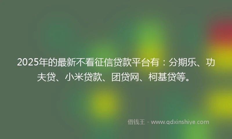 2025年的最新不看征信贷款平台有：分期乐、功夫贷、小米贷款、团贷网、柯基贷等。