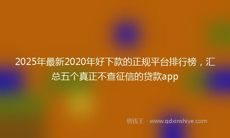 2025年最新2020年好下款的正规平台排行榜，汇总五个真正不查征信的贷款app