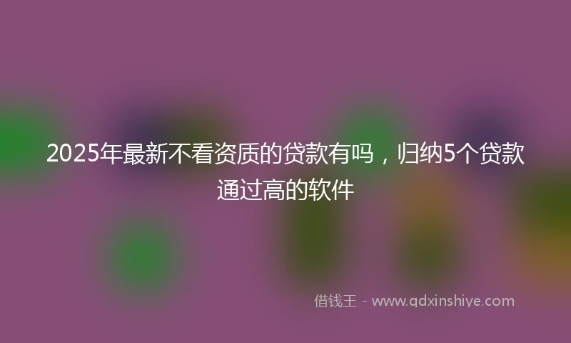2025年最新不看资质的贷款有吗，归纳5个贷款通过高的软件
