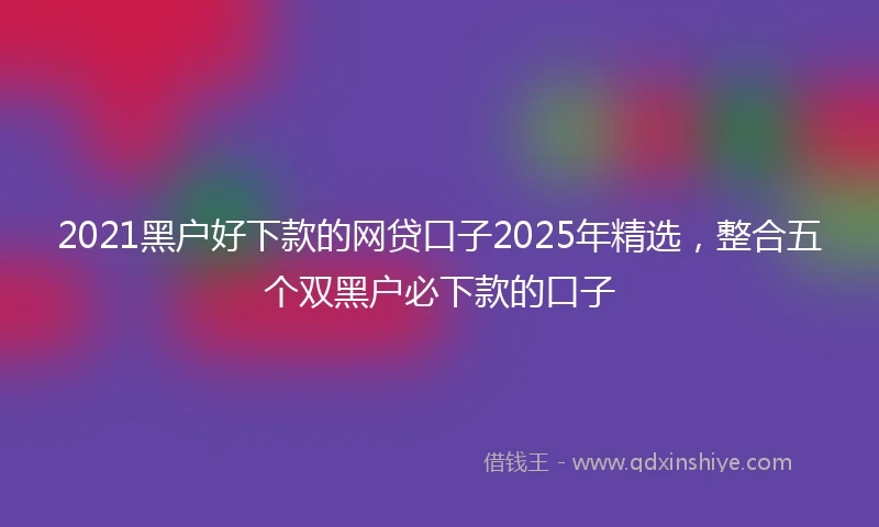 2021黑户好下款的网贷口子2025年精选，整合五个双黑户必下款的口子