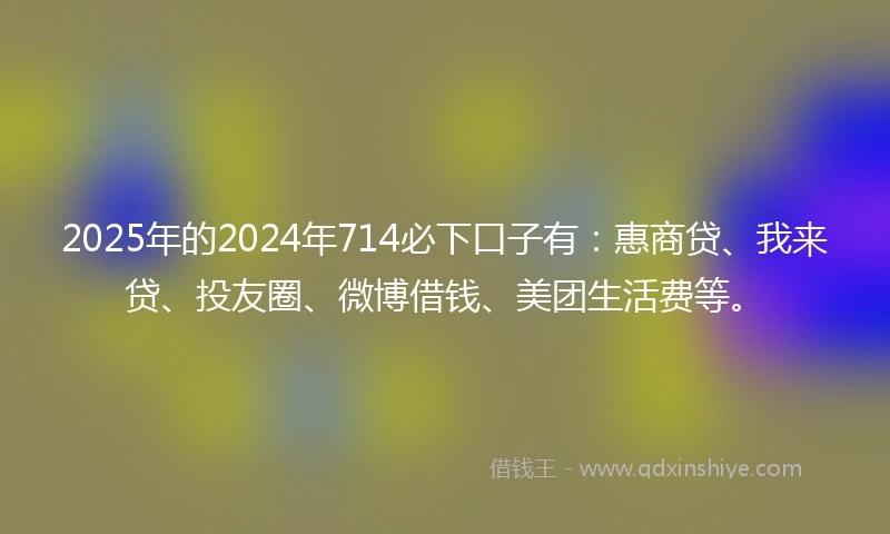 2025年的2024年714必下口子有：惠商贷、我来贷、投友圈、微博借钱、美团生活费等。