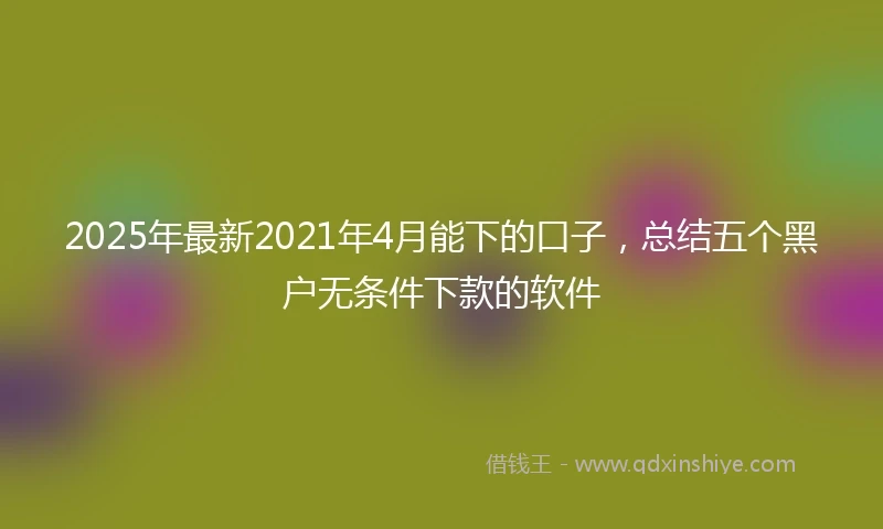 2025年最新2021年4月能下的口子，总结五个黑户无条件下款的软件